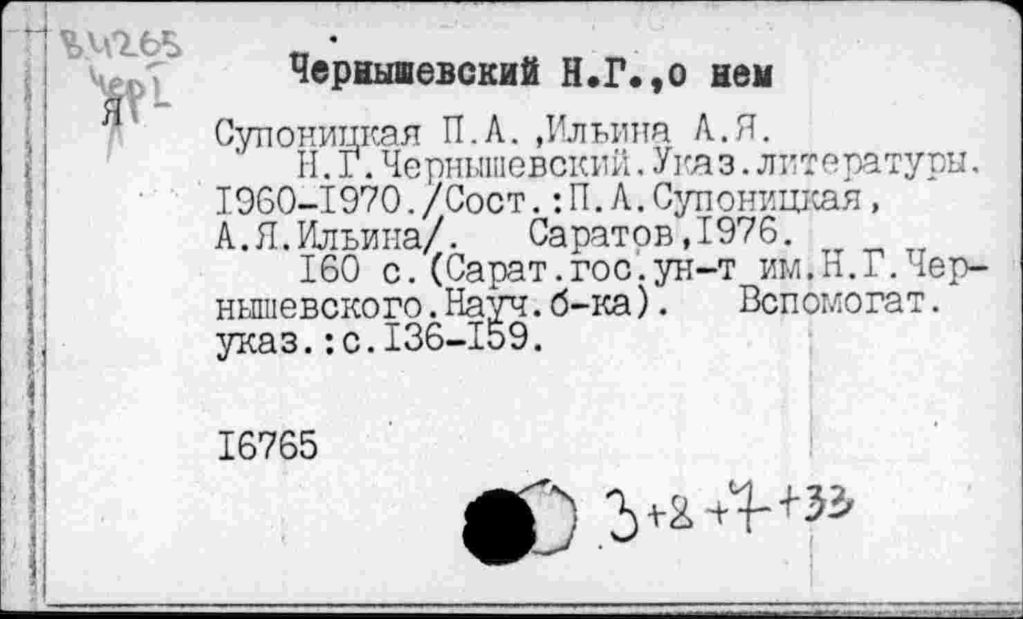 ﻿
Чернышевский Н.Г.,о нем
Супоницкая П.А. »Ильина А.Я.
Н.Г.Чернышевский.Ука з.литературы. 1960-1970./Сост.:П.А.Супоницкая, А.Я.Ильина/. Саратов,1976.
160 с.(Сарат.гос.ун-т им,Н.Г.Чернышевского .Науч.б-ка). Вспомогат.
*
16765